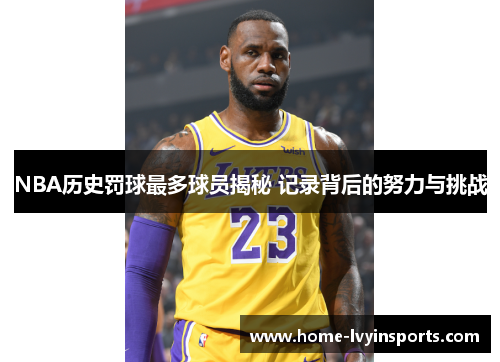 NBA历史罚球最多球员揭秘 记录背后的努力与挑战