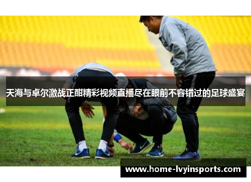 天海与卓尔激战正酣精彩视频直播尽在眼前不容错过的足球盛宴